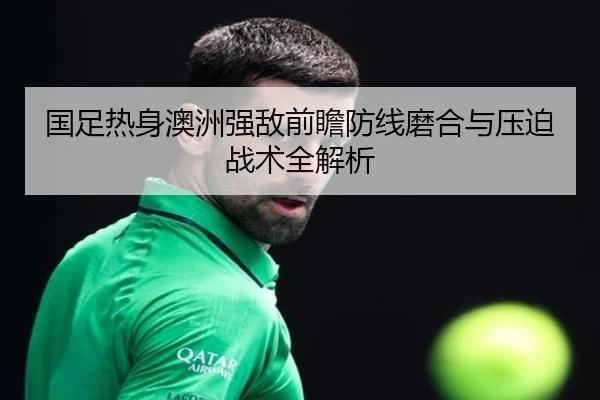 国足热身澳洲强敌前瞻防线磨合与压迫战术全解析